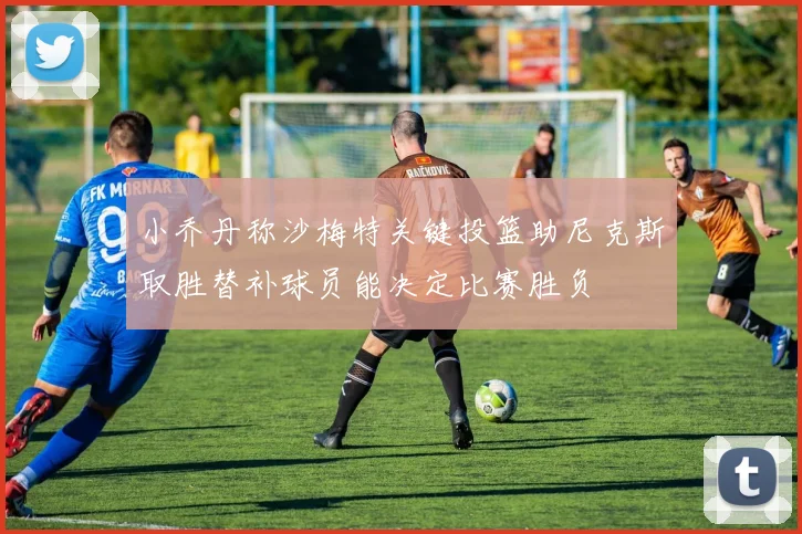 小乔丹称沙梅特关键投篮助尼克斯取胜替补球员能决定比赛胜负