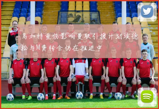 乌加特重伤影响曼联引援计划埃德松与M费转会仍在推进中