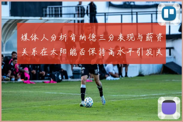 媒体人分析肯纳德三分表现与薪资关系在太阳能否保持高水平引发关注