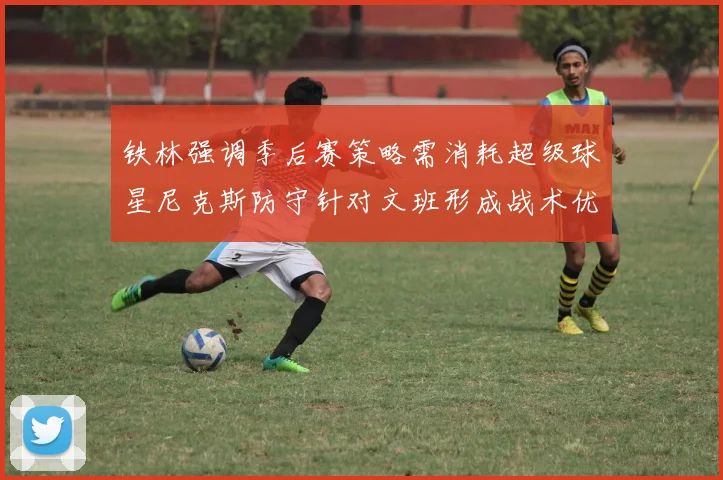 铁林强调季后赛策略需消耗超级球星尼克斯防守针对文班形成战术优势