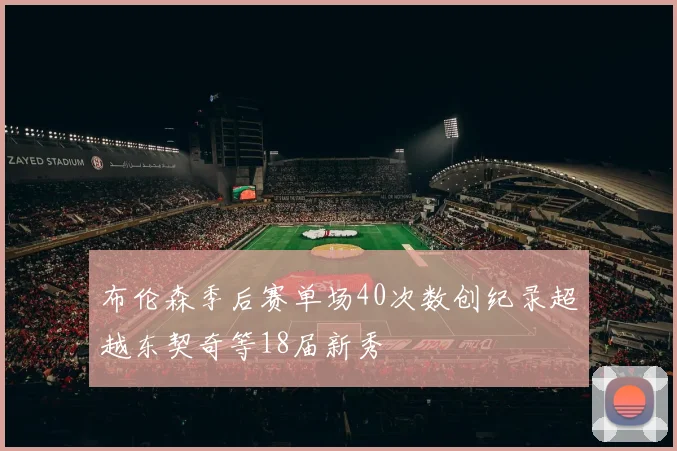 布伦森季后赛单场40次数创纪录超越东契奇等18届新秀