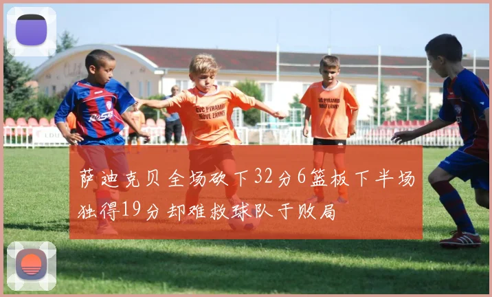 萨迪克贝全场砍下32分6篮板下半场独得19分却难救球队于败局