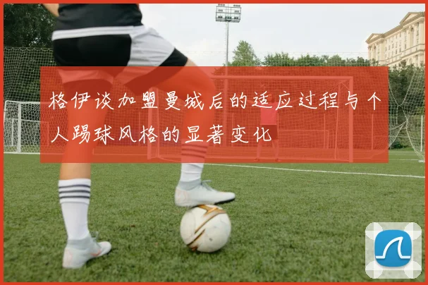 格伊谈加盟曼城后的适应过程与个人踢球风格的显著变化
