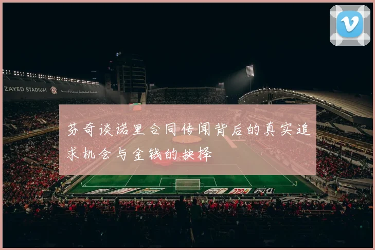 芬奇谈诺里合同传闻背后的真实追求机会与金钱的抉择