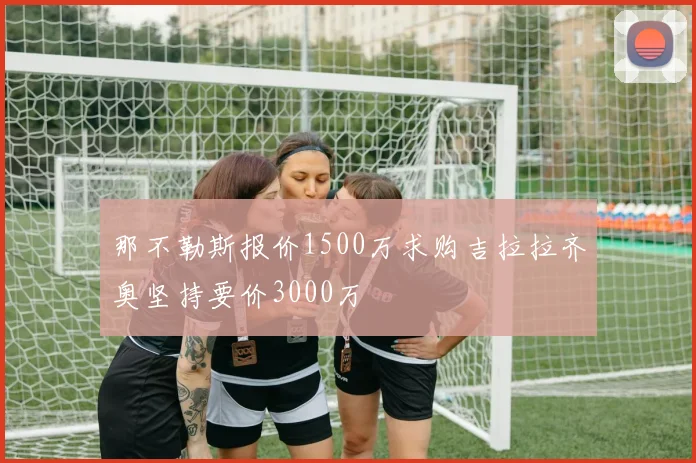 那不勒斯报价1500万求购吉拉拉齐奥坚持要价3000万