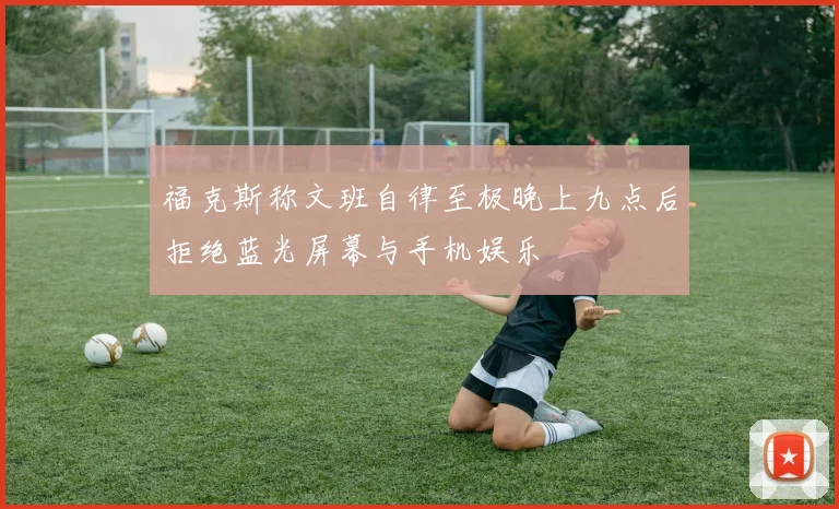 福克斯称文班自律至极晚上九点后拒绝蓝光屏幕与手机娱乐