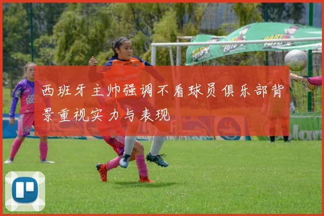 西班牙主帅强调不看球员俱乐部背景重视实力与表现
