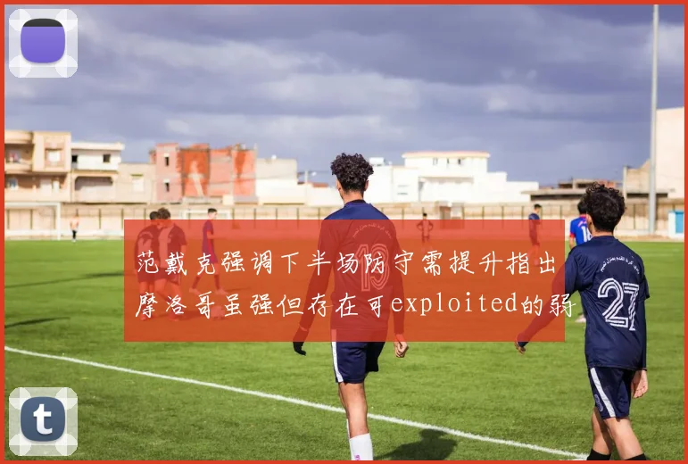 范戴克强调下半场防守需提升指出摩洛哥虽强但存在可exploited的弱点