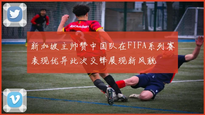新加坡主帅赞中国队在FIFA系列赛表现优异此次交锋展现新风貌