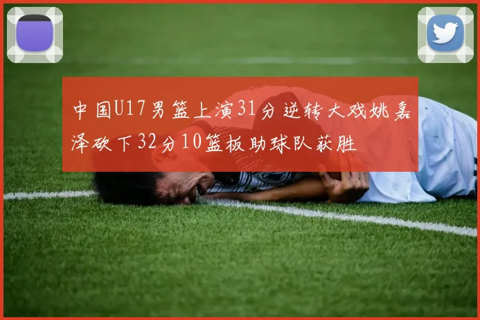 中国U17男篮上演31分逆转大戏姚嘉泽砍下32分10篮板助球队获胜