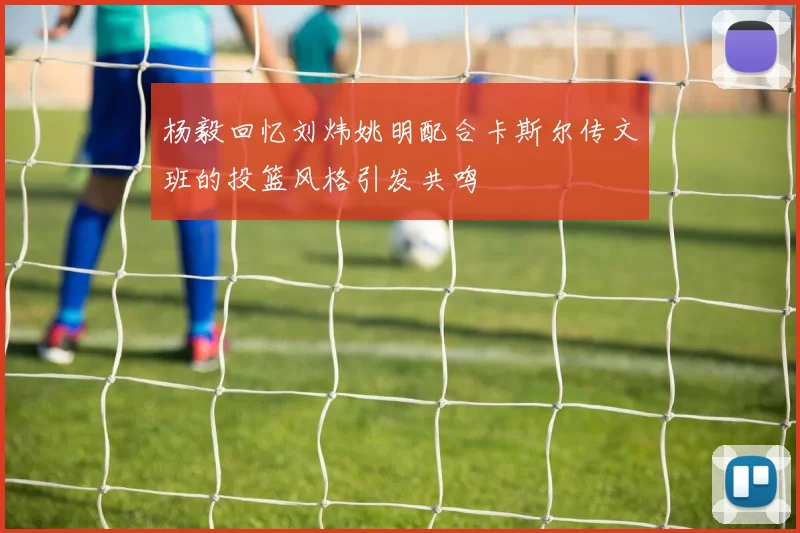 杨毅回忆刘炜姚明配合卡斯尔传文班的投篮风格引发共鸣