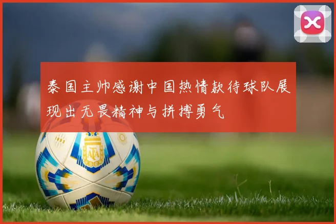 泰国主帅感谢中国热情款待球队展现出无畏精神与拼搏勇气