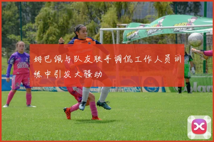 姆巴佩与队友联手调侃工作人员训练中引发大骚动