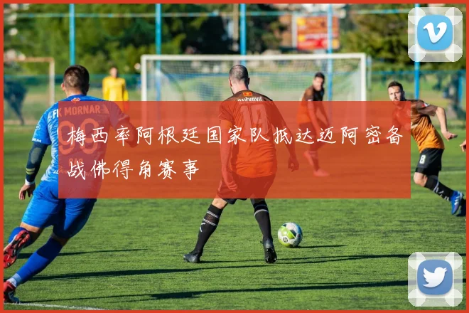 梅西率阿根廷国家队抵达迈阿密备战佛得角赛事
