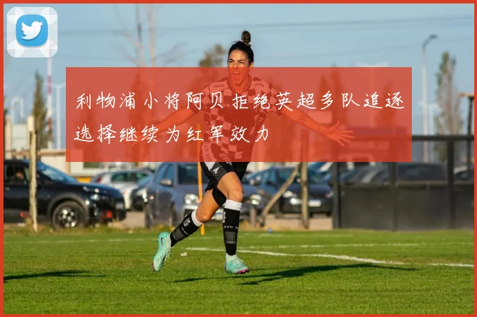 利物浦小将阿贝拒绝英超多队追逐选择继续为红军效力