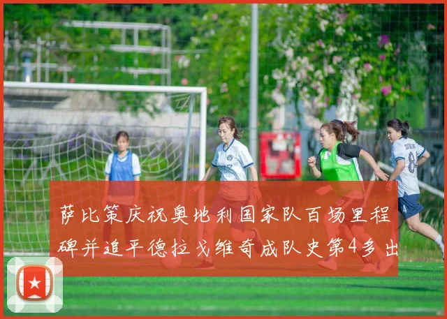 萨比策庆祝奥地利国家队百场里程碑并追平德拉戈维奇成队史第4多出场者