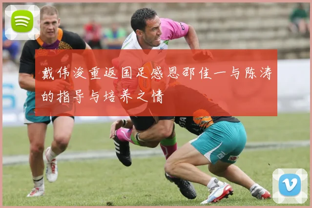 戴伟浚重返国足感恩邵佳一与陈涛的指导与培养之情