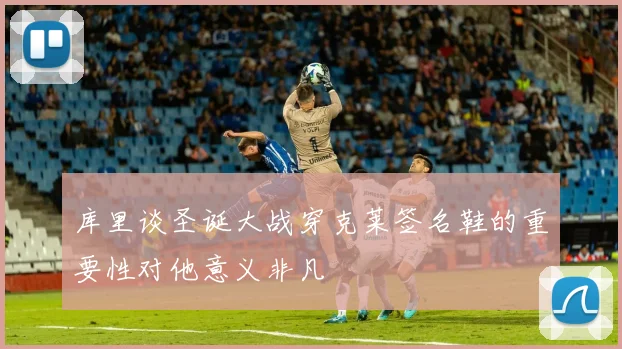 库里谈圣诞大战穿克莱签名鞋的重要性对他意义非凡