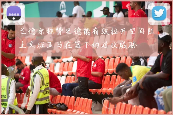 兰德尔称赞里德能有效拉开空间阻止文班亚马在篮下的进攻威胁