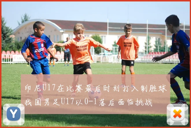 印尼U17在比赛最后时刻打入制胜球我国男足U17以0-1落后面临挑战