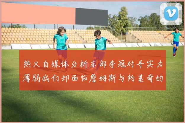 热火自媒体分析东部夺冠对手实力薄弱我们却面临詹姆斯与约基奇的挑战