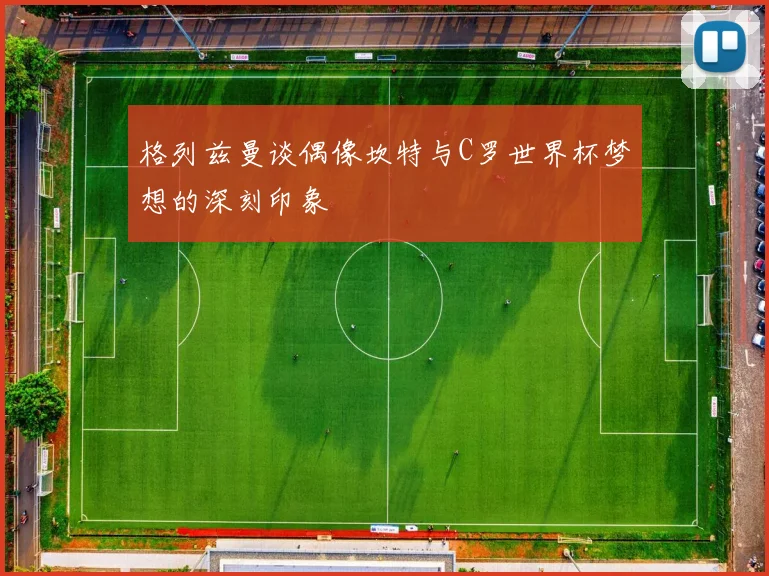 格列兹曼谈偶像坎特与C罗世界杯梦想的深刻印象