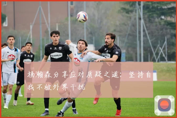 杨瀚森分享应对质疑之道：坚持自我不被外界干扰