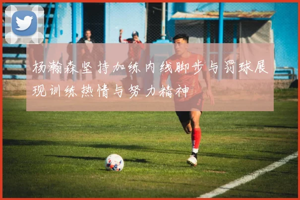 杨瀚森坚持加练内线脚步与罚球展现训练热情与努力精神
