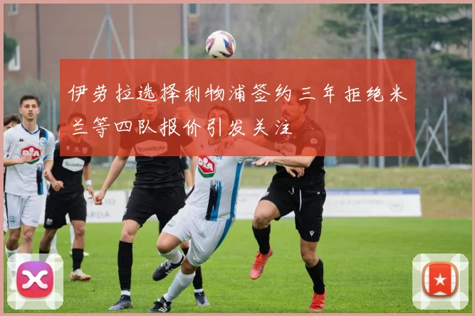 伊劳拉选择利物浦签约三年拒绝米兰等四队报价引发关注
